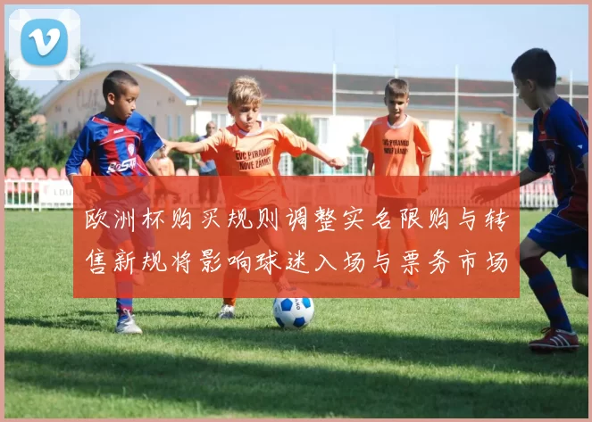 欧洲杯购买规则调整实名限购与转售新规将影响球迷入场与票务市场