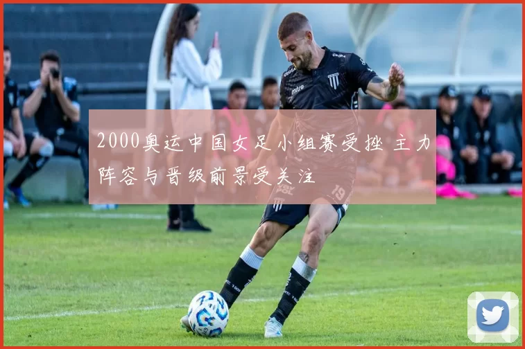 2000奥运中国女足小组赛受挫 主力阵容与晋级前景受关注