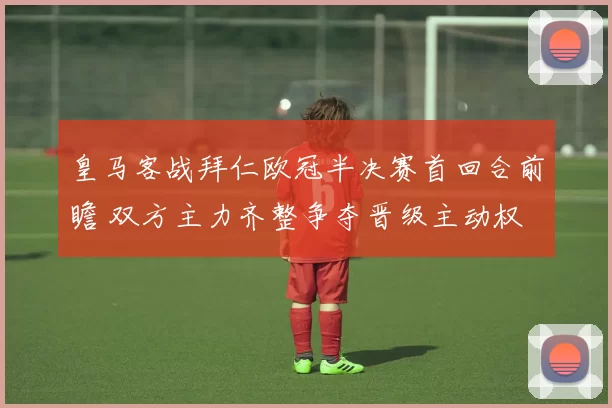皇马客战拜仁欧冠半决赛首回合前瞻 双方主力齐整争夺晋级主动权