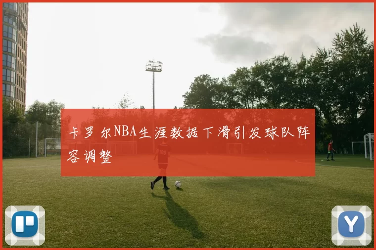 卡罗尔NBA生涯数据下滑引发球队阵容调整