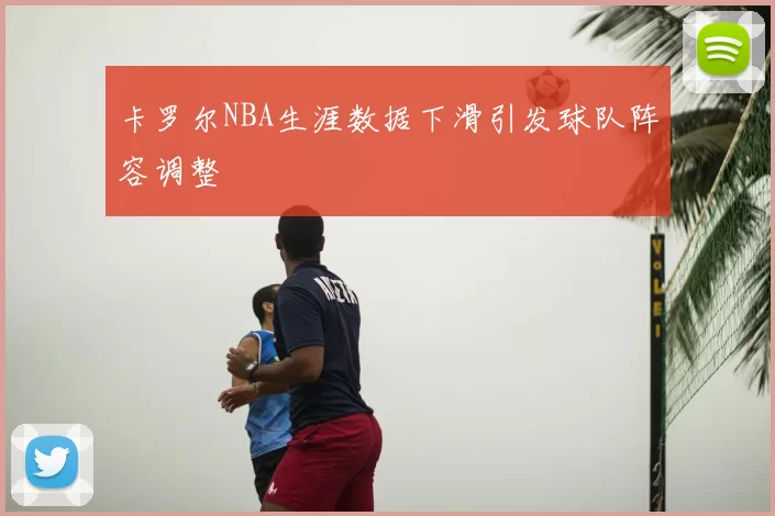 卡罗尔NBA生涯数据下滑引发球队阵容调整