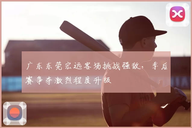 广东东莞宏远客场挑战强敌，季后赛争夺激烈程度升级