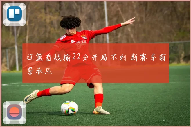 辽篮首战输22分开局不利 新赛季前景承压