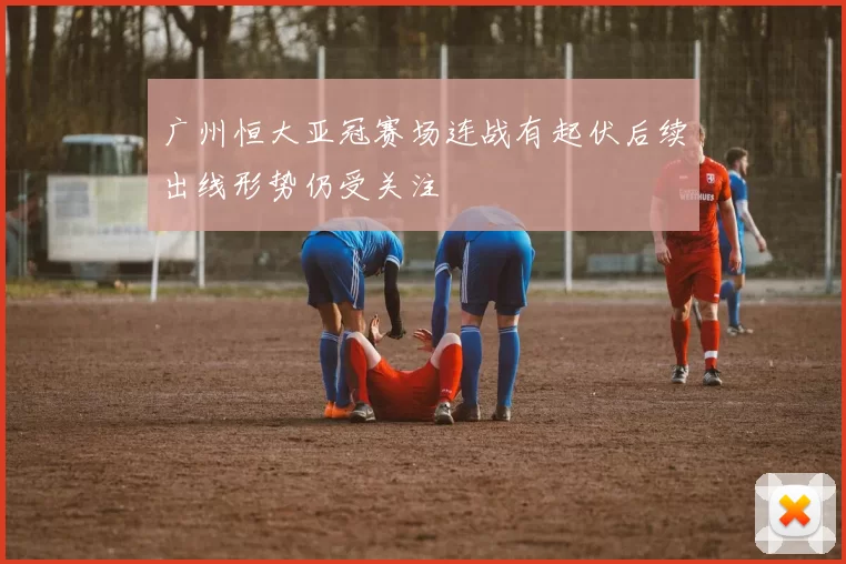 广州恒大亚冠赛场连战有起伏后续出线形势仍受关注
