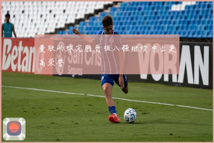曼联两球完胜晋级八强继续冲击更高荣誉