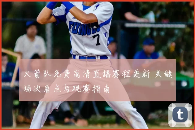 火箭队免费高清直播赛程更新 关键场次看点与观赛指南