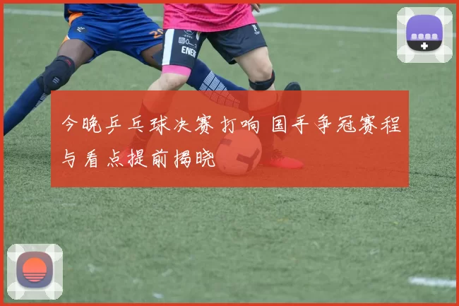 今晚乒乓球决赛打响 国手争冠赛程与看点提前揭晓
