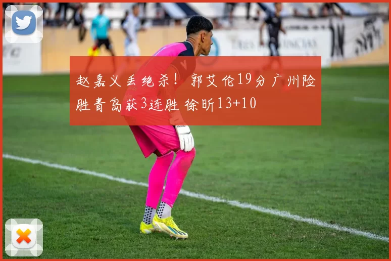 赵嘉义丢绝杀！郭艾伦19分广州险胜青岛获3连胜 徐昕13+10